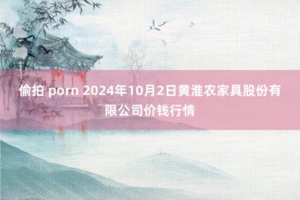 偷拍 porn 2024年10月2日黄淮农家具股份有限公司价钱行情