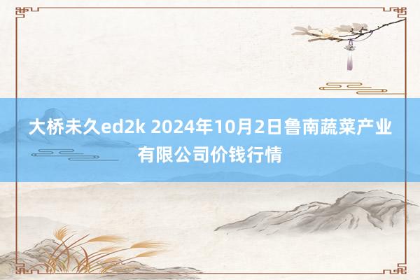 大桥未久ed2k 2024年10月2日鲁南蔬菜产业有限公司价钱行情