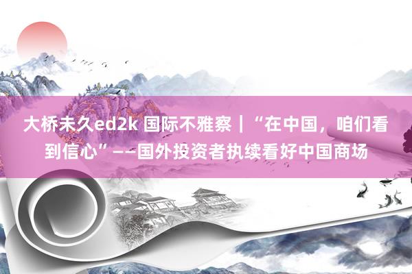 大桥未久ed2k 国际不雅察｜“在中国，咱们看到信心”——国外投资者执续看好中国商场