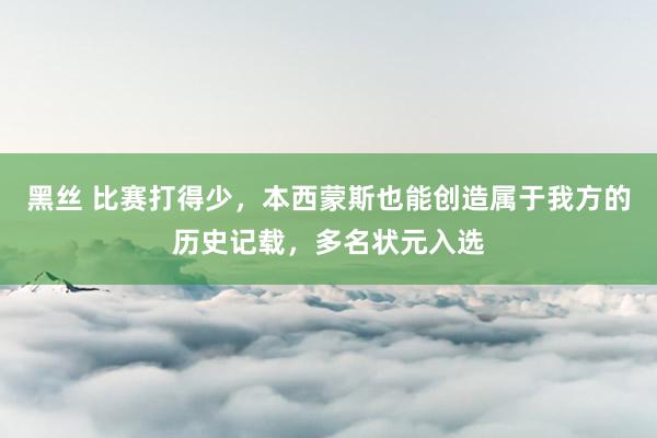 黑丝 比赛打得少，本西蒙斯也能创造属于我方的历史记载，多名状元入选