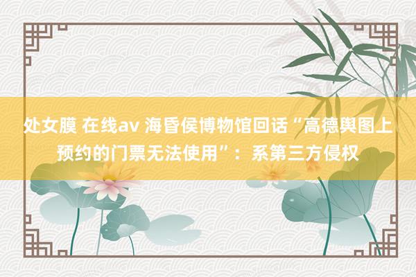 处女膜 在线av 海昏侯博物馆回话“高德舆图上预约的门票无法使用”：系第三方侵权