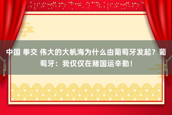 中国 拳交 伟大的大帆海为什么由葡萄牙发起？葡萄牙：我仅仅在赌国运辛勤！