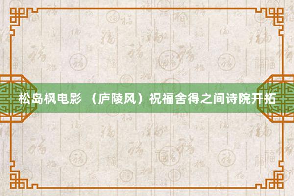 松岛枫电影 （庐陵风）祝福舍得之间诗院开拓