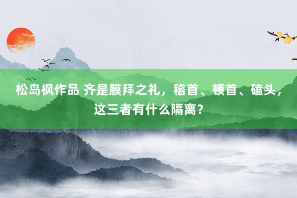 松岛枫作品 齐是膜拜之礼，稽首、顿首、磕头，这三者有什么隔离？