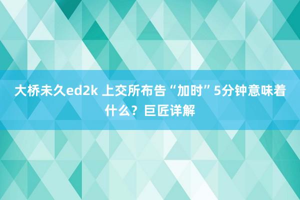 大桥未久ed2k 上交所布告“加时”5分钟意味着什么？巨匠详解