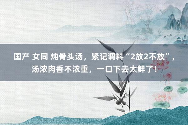 国产 女同 炖骨头汤，紧记调料“2放2不放”，汤浓肉香不浓重，一口下去太鲜了！