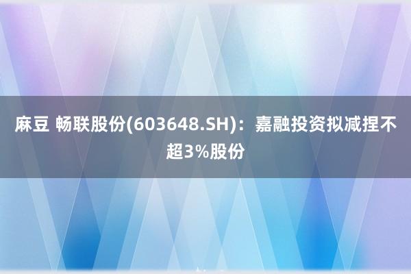 麻豆 畅联股份(603648.SH)：嘉融投资拟减捏不超3%股份