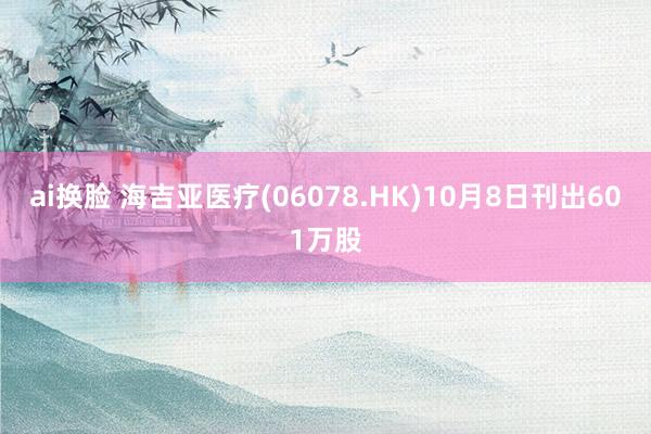 ai换脸 海吉亚医疗(06078.HK)10月8日刊出601万股