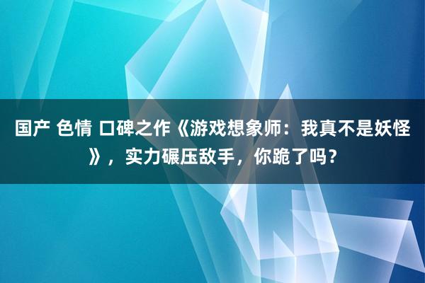 国产 色情 口碑之作《游戏想象师：我真不是妖怪》，实力碾压敌手，你跪了吗？