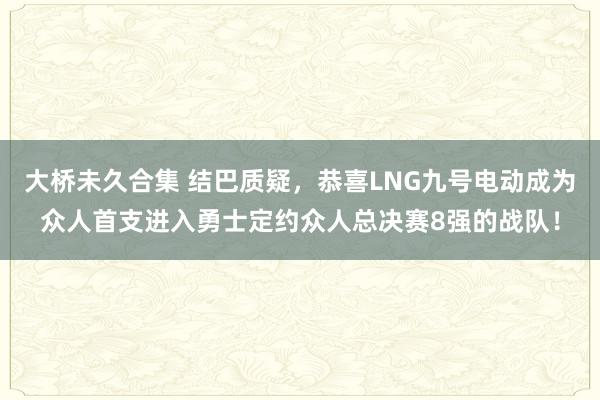 大桥未久合集 结巴质疑，恭喜LNG九号电动成为众人首支进入勇士定约众人总决赛8强的战队！