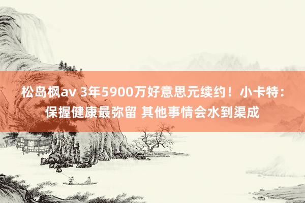 松岛枫av 3年5900万好意思元续约！小卡特：保握健康最弥留 其他事情会水到渠成