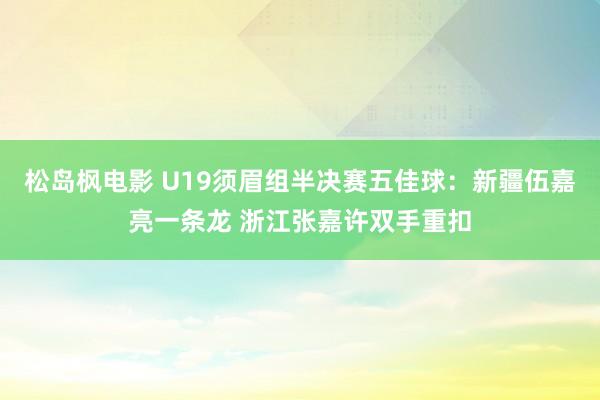 松岛枫电影 U19须眉组半决赛五佳球：新疆伍嘉亮一条龙 浙江张嘉许双手重扣