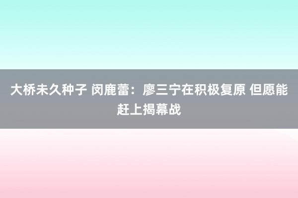 大桥未久种子 闵鹿蕾：廖三宁在积极复原 但愿能赶上揭幕战