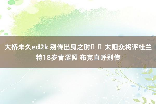 大桥未久ed2k 别传出身之时☠️太阳众将评杜兰特18岁青涩照 布克直呼别传