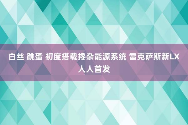 白丝 跳蛋 初度搭载搀杂能源系统 雷克萨斯新LX人人首发