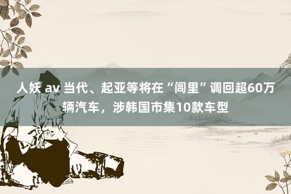 人妖 av 当代、起亚等将在“闾里”调回超60万辆汽车，涉韩国市集10款车型