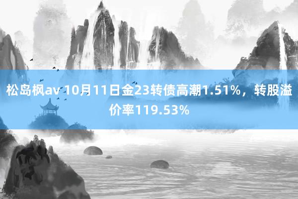 松岛枫av 10月11日金23转债高潮1.51%，转股溢价率119.53%