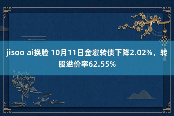 jisoo ai换脸 10月11日金宏转债下降2.02%，转股溢价率62.55%