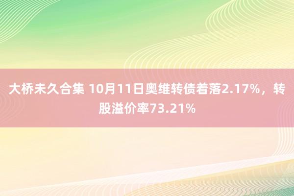 大桥未久合集 10月11日奥维转债着落2.17%，转股溢价率73.21%