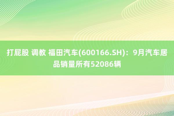 打屁股 调教 福田汽车(600166.SH)：9月汽车居品销量所有52086辆