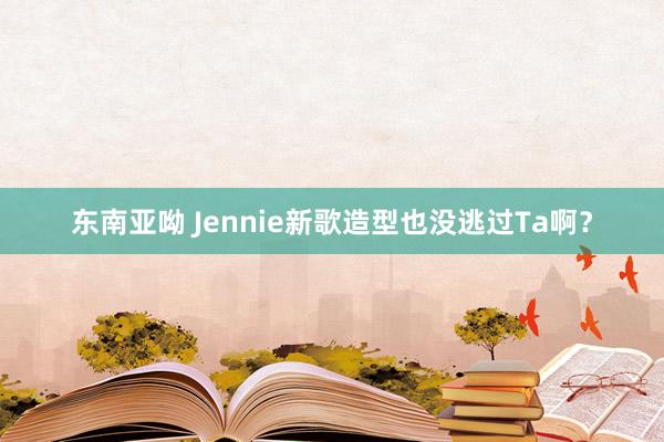 东南亚呦 Jennie新歌造型也没逃过Ta啊？