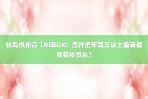 松岛枫作品 THEBOX：怎样把年青东谈主重新请回实体贸易？