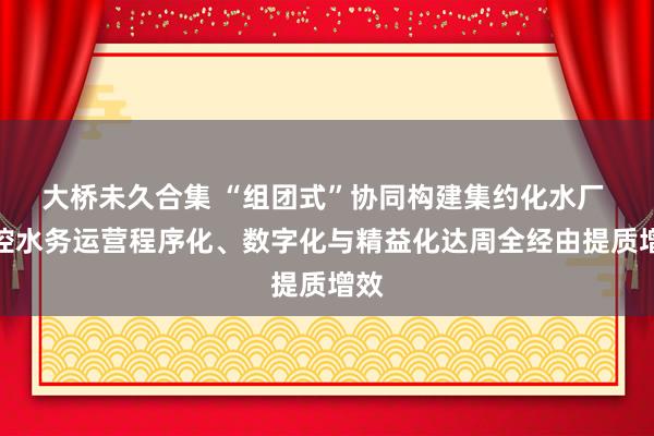 大桥未久合集 “组团式”协同构建集约化水厂 北控水务运营程序化、数字化与精益化达周全经由提质增效