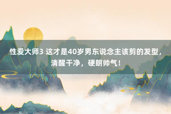 性爱大师3 这才是40岁男东说念主该剪的发型，清醒干净，硬朗帅气！