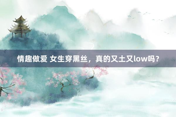 情趣做爱 女生穿黑丝，真的又土又low吗？