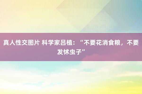 真人性交图片 科学家吕植：“不要花消食粮，不要发怵虫子”