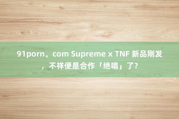 91porn。com Supreme x TNF 新品刚发，不祥便是合作「绝唱」了？