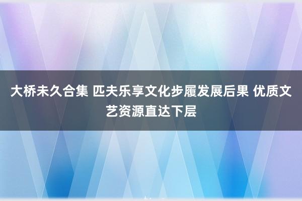 大桥未久合集 匹夫乐享文化步履发展后果 优质文艺资源直达下层