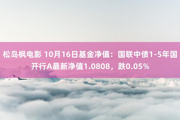 松岛枫电影 10月16日基金净值：国联中债1-5年国开行A最新净值1.0808，跌0.05%