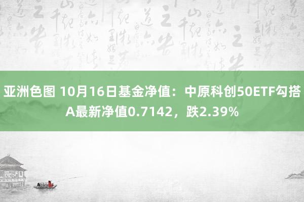 亚洲色图 10月16日基金净值：中原科创50ETF勾搭A最新净值0.7142，跌2.39%