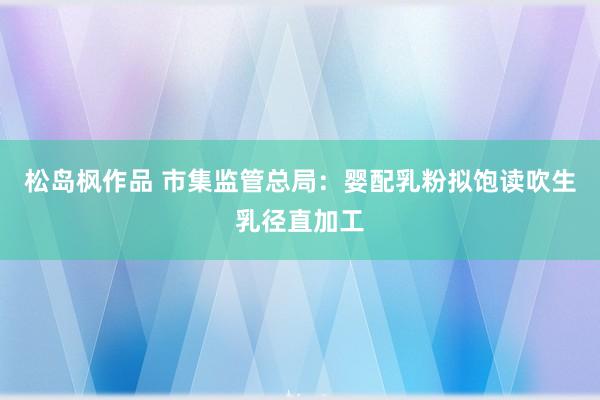 松岛枫作品 市集监管总局：婴配乳粉拟饱读吹生乳径直加工