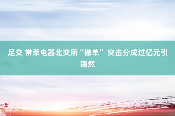 足交 常荣电器北交所“撤单” 突击分成过亿元引蔼然