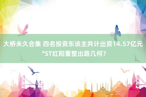 大桥未久合集 四名投资东谈主共计出资14.57亿元 *ST红阳重整出路几何？