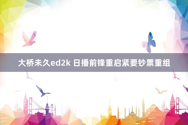 大桥未久ed2k 日播前锋重启紧要钞票重组