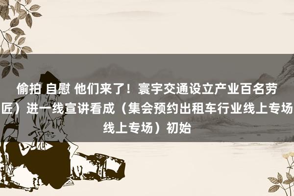 偷拍 自慰 他们来了！寰宇交通设立产业百名劳模（工匠）进一线宣讲看成（集会预约出租车行业线上专场）初始