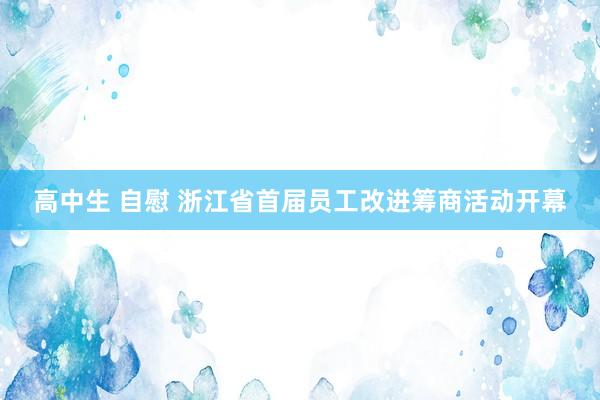 高中生 自慰 浙江省首届员工改进筹商活动开幕