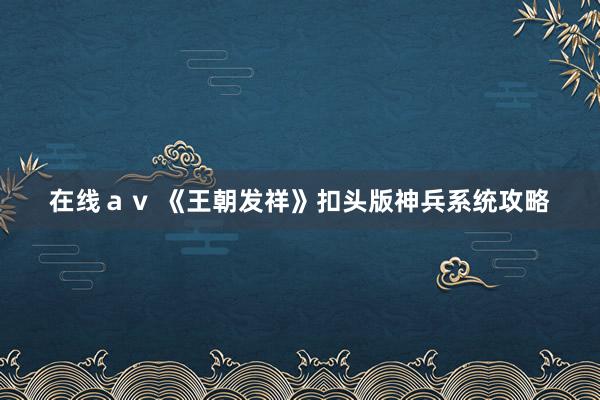 在线ａｖ 《王朝发祥》扣头版神兵系统攻略