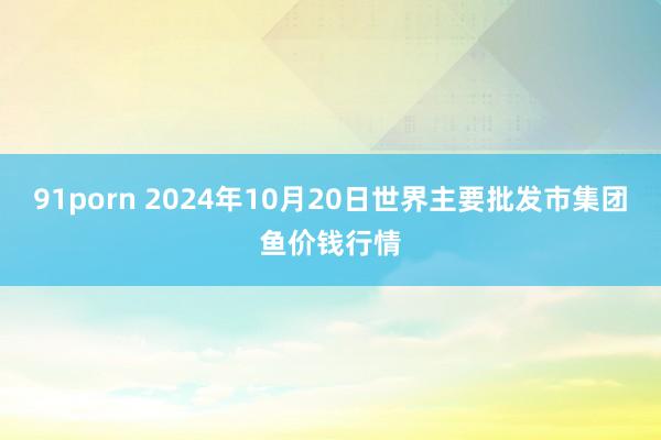 91porn 2024年10月20日世界主要批发市集团鱼价钱行情