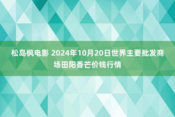 松岛枫电影 2024年10月20日世界主要批发商场田阳香芒价钱行情