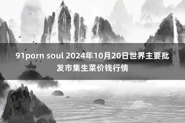 91porn soul 2024年10月20日世界主要批发市集生菜价钱行情