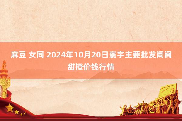 麻豆 女同 2024年10月20日寰宇主要批发阛阓甜橙价钱行情