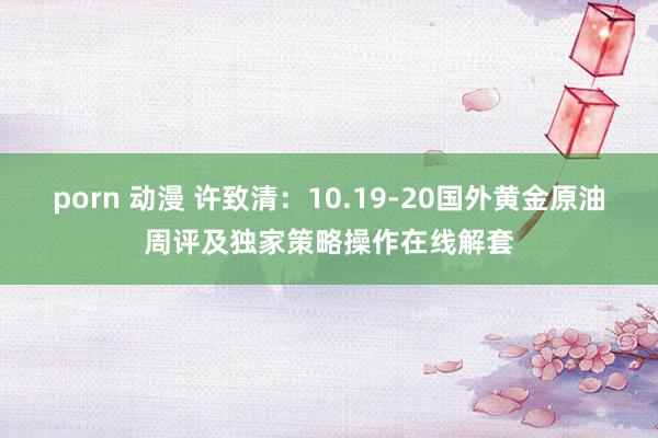 porn 动漫 许致清：10.19-20国外黄金原油周评及独家策略操作在线解套