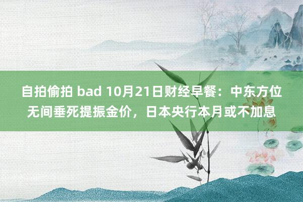 自拍偷拍 bad 10月21日财经早餐：中东方位无间垂死提振金价，日本央行本月或不加息