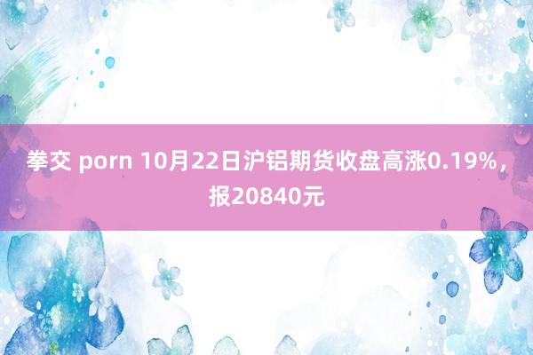 拳交 porn 10月22日沪铝期货收盘高涨0.19%，报20840元