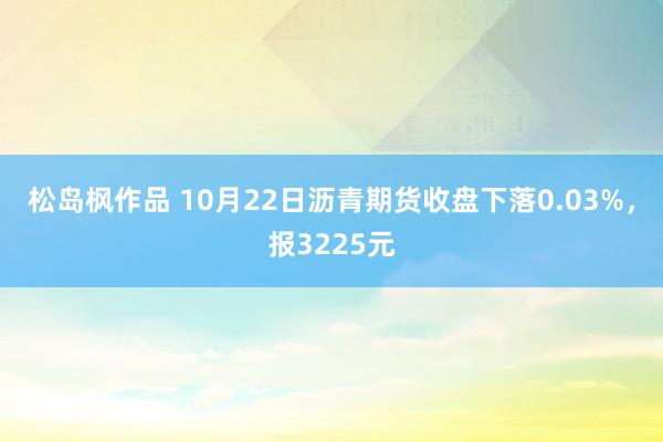 松岛枫作品 10月22日沥青期货收盘下落0.03%，报3225元