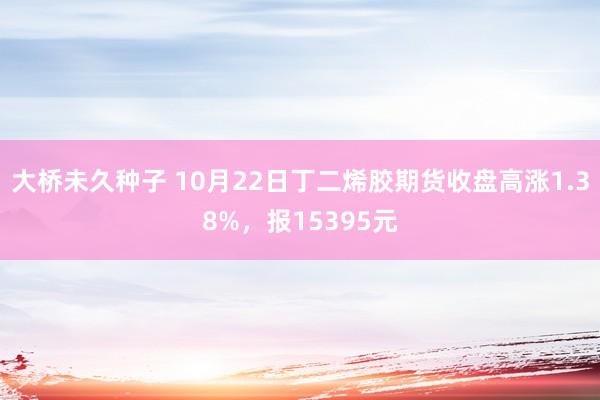 大桥未久种子 10月22日丁二烯胶期货收盘高涨1.38%，报15395元